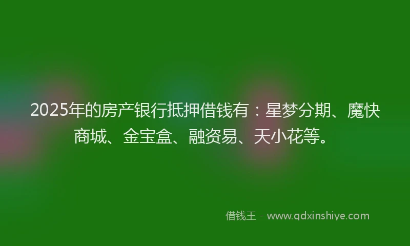 2025年的房产银行抵押借钱有：星梦分期、魔快商城、金宝盒、融资易、天小花等。
