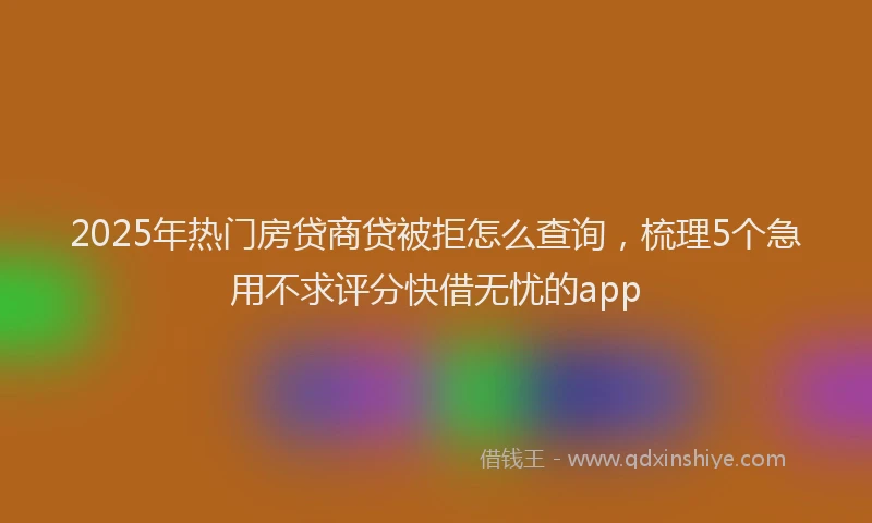2025年热门房贷商贷被拒怎么查询，梳理5个急用不求评分快借无忧的app