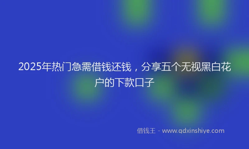 2025年热门急需借钱还钱，分享五个无视黑白花户的下款口子