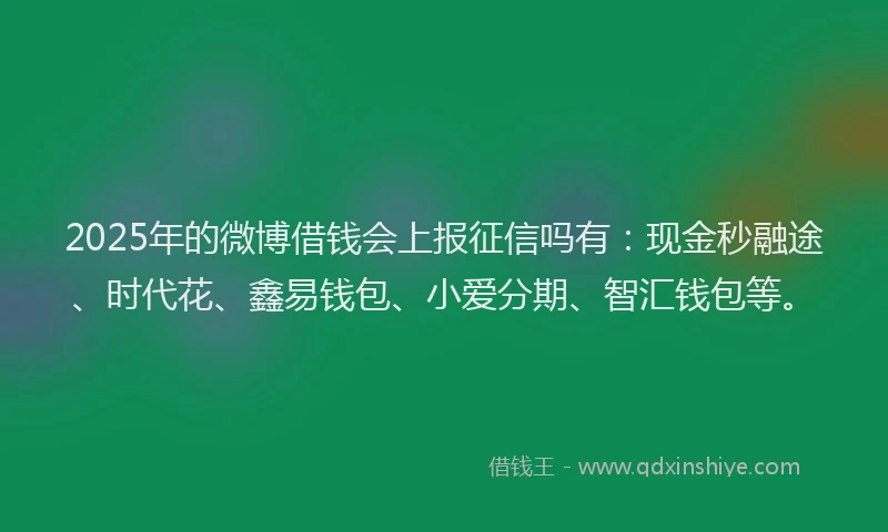 2025年的微博借钱会上报征信吗有：现金秒融途、时代花、鑫易钱包、小爱分期、智汇钱包等。