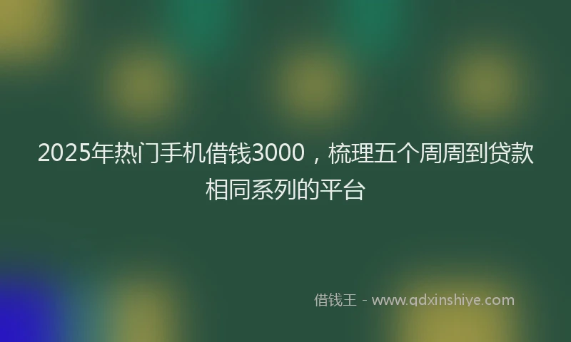 2025年热门手机借钱3000，梳理五个周周到贷款相同系列的平台