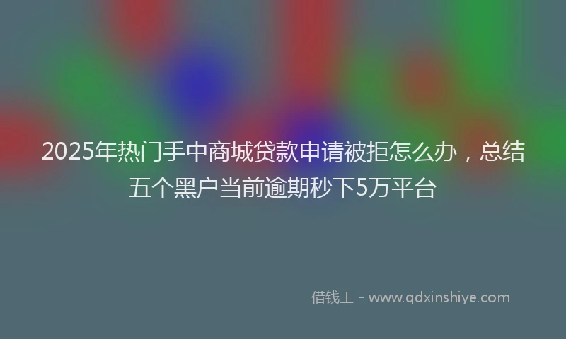 2025年热门手中商城贷款申请被拒怎么办，总结五个黑户当前逾期秒下5万平台