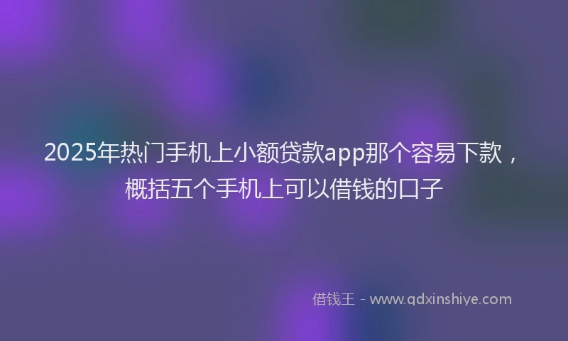 2025年热门手机上小额贷款app那个容易下款，概括五个手机上可以借钱的口子