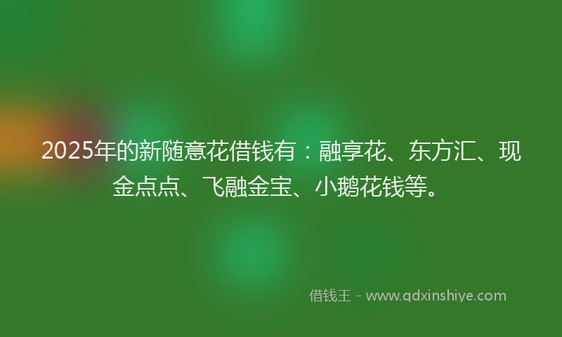 2025年的新随意花借钱有：融享花、东方汇、现金点点、飞融金宝、小鹅花钱等。