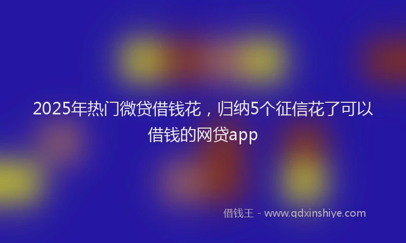 2025年热门微贷借钱花，归纳5个征信花了可以借钱的网贷app