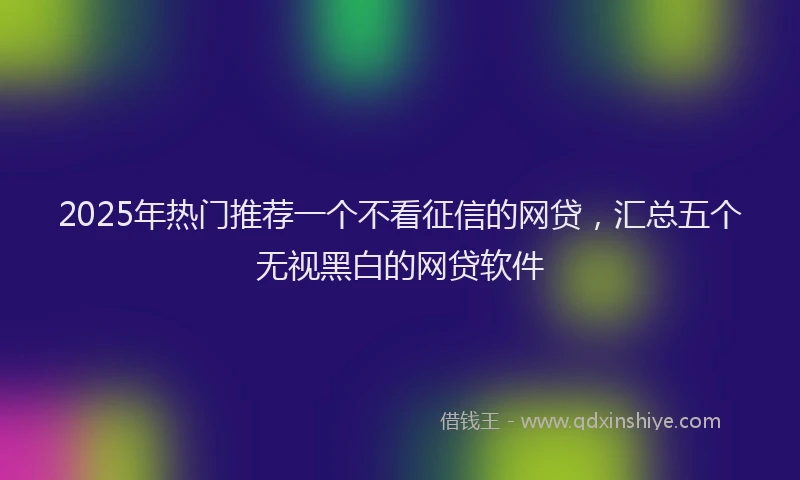 2025年热门推荐一个不看征信的网贷，汇总五个无视黑白的网贷软件