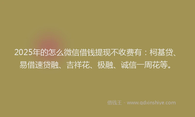 2025年的怎么微信借钱提现不收费有：柯基贷、易借速贷融、吉祥花、极融、诚信一周花等。