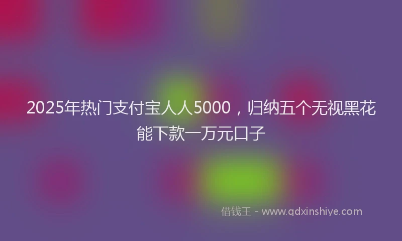 2025年热门支付宝人人5000，归纳五个无视黑花能下款一万元口子