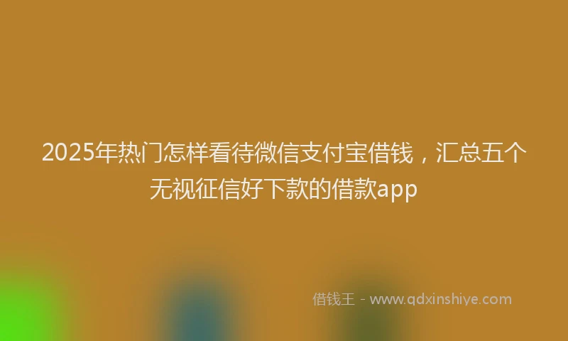 2025年热门怎样看待微信支付宝借钱，汇总五个无视征信好下款的借款app