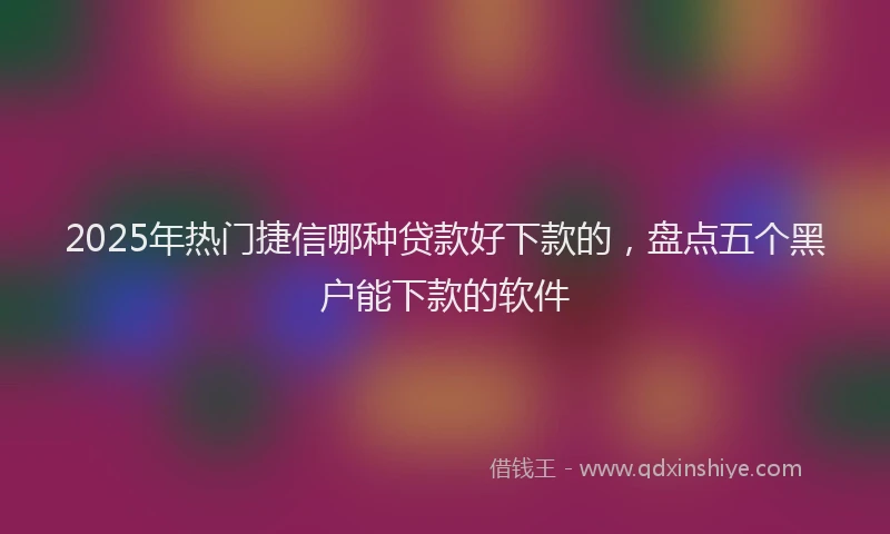 2025年热门捷信哪种贷款好下款的，盘点五个黑户能下款的软件