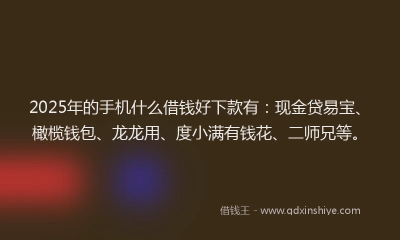 2025年的手机什么借钱好下款有：现金贷易宝、橄榄钱包、龙龙用、度小满有钱花、二师兄等。