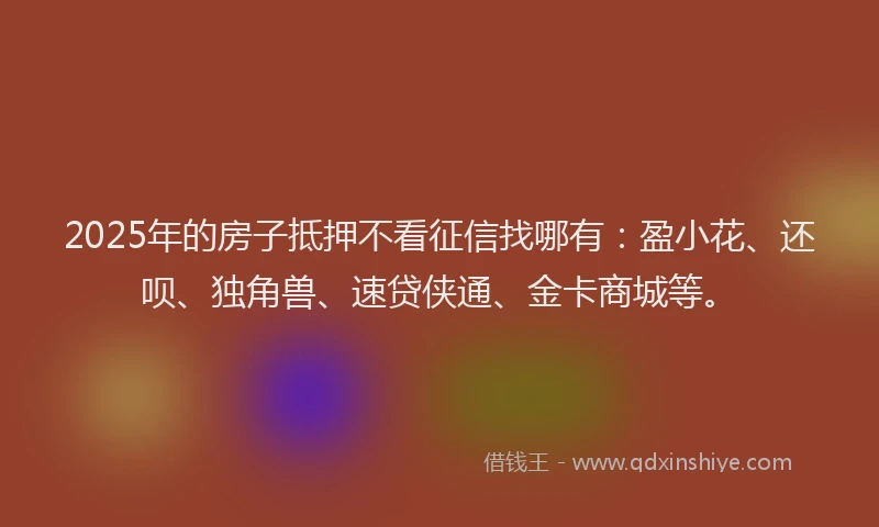 2025年的房子抵押不看征信找哪有：盈小花、还呗、独角兽、速贷侠通、金卡商城等。