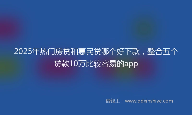 2025年热门房贷和惠民贷哪个好下款，整合五个贷款10万比较容易的app