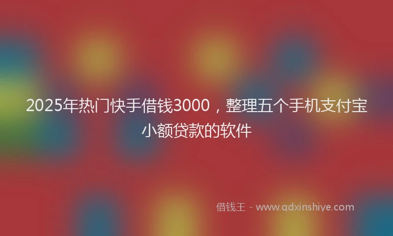2025年热门快手借钱3000，整理五个手机支付宝小额贷款的软件