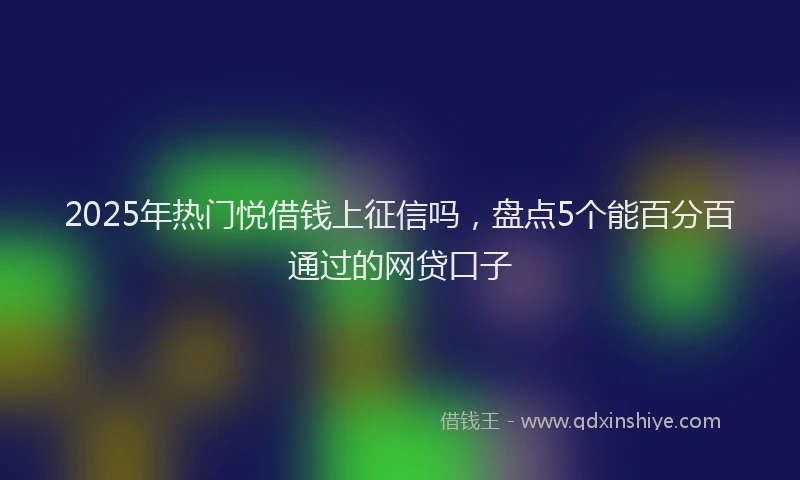2025年热门悦借钱上征信吗，盘点5个能百分百通过的网贷口子