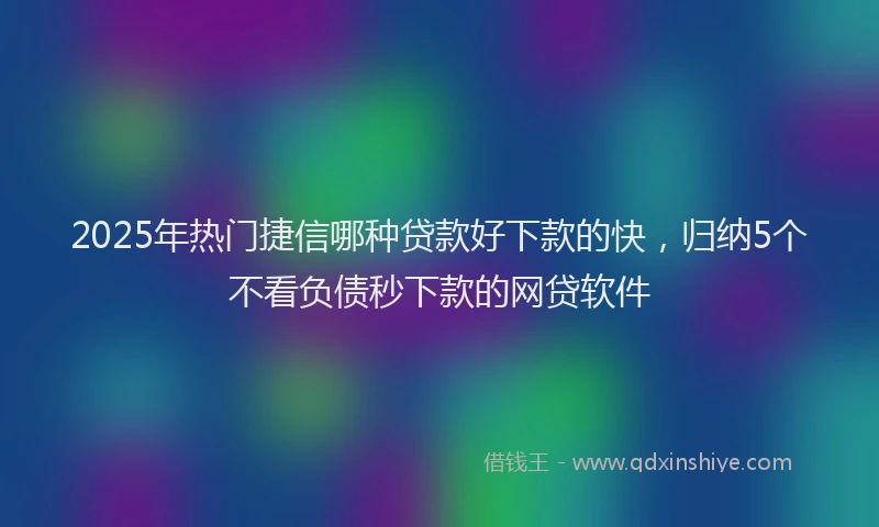 2025年热门捷信哪种贷款好下款的快，归纳5个不看负债秒下款的网贷软件