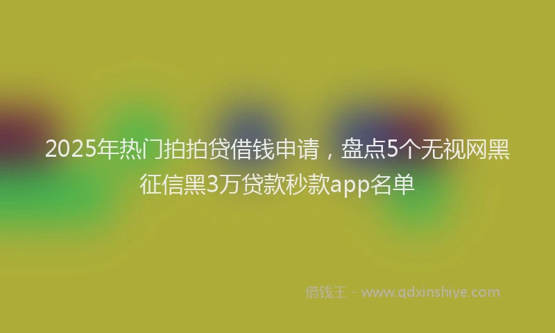 2025年热门拍拍贷借钱申请，盘点5个无视网黑征信黑3万贷款秒款app名单