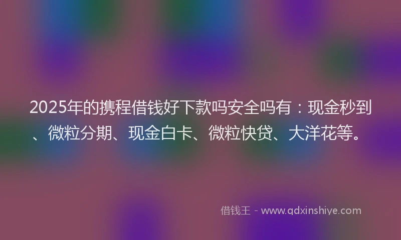 2025年的携程借钱好下款吗安全吗有：现金秒到、微粒分期、现金白卡、微粒快贷、大洋花等。