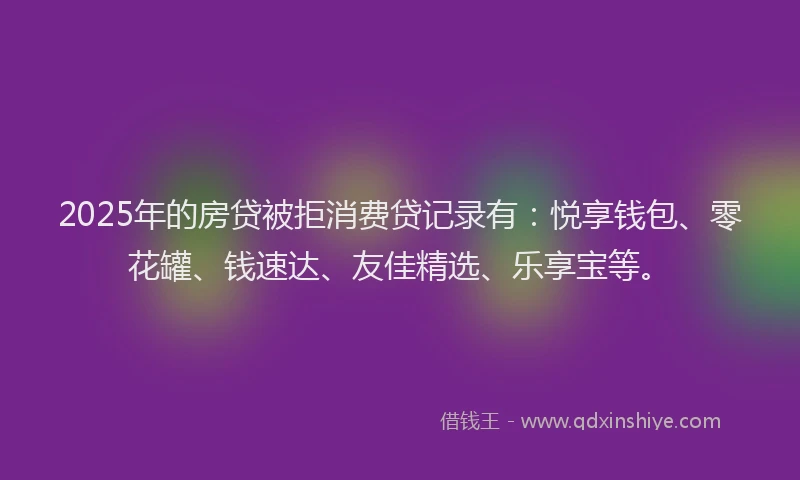 2025年的房贷被拒消费贷记录有：悦享钱包、零花罐、钱速达、友佳精选、乐享宝等。