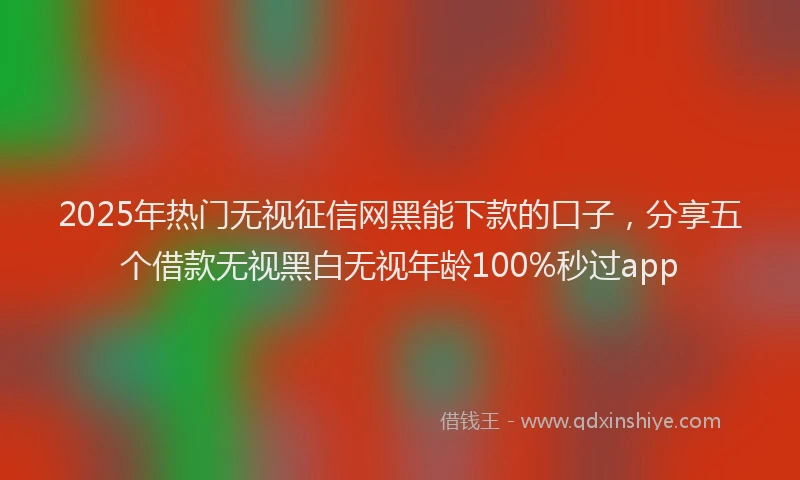 2025年热门无视征信网黑能下款的口子，分享五个借款无视黑白无视年龄100%秒过app