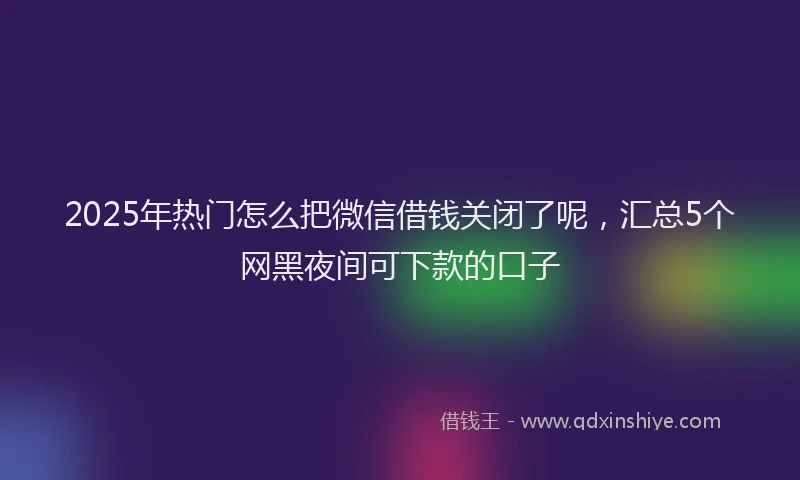 2025年热门怎么把微信借钱关闭了呢，汇总5个网黑夜间可下款的口子