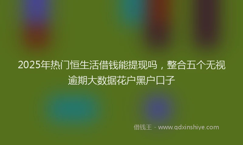 2025年热门恒生活借钱能提现吗，整合五个无视逾期大数据花户黑户口子