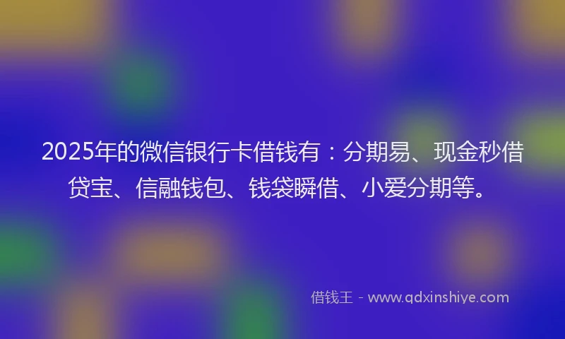 2025年的微信银行卡借钱有：分期易、现金秒借贷宝、信融钱包、钱袋瞬借、小爱分期等。