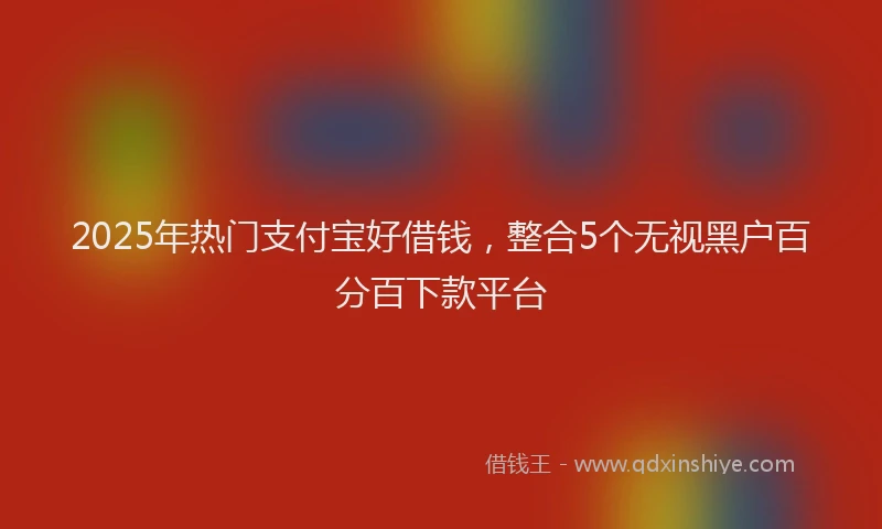 2025年热门支付宝好借钱，整合5个无视黑户百分百下款平台