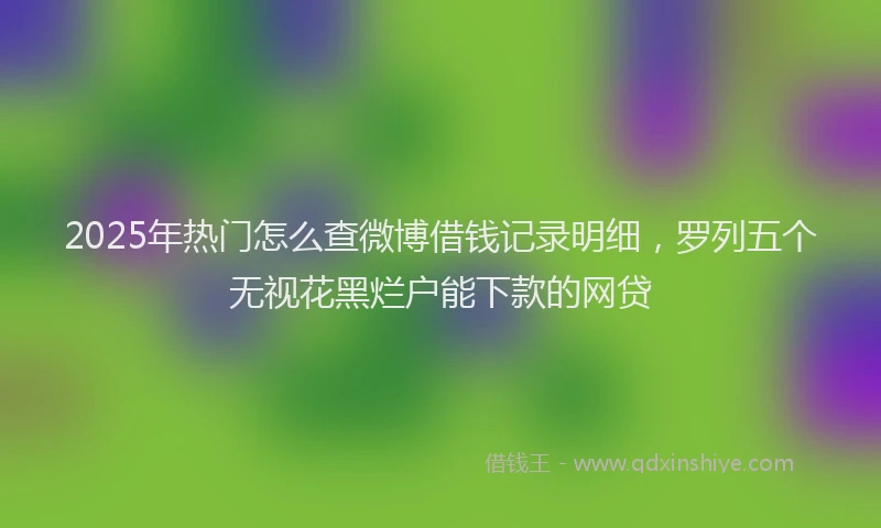 2025年热门怎么查微博借钱记录明细，罗列五个无视花黑烂户能下款的网贷