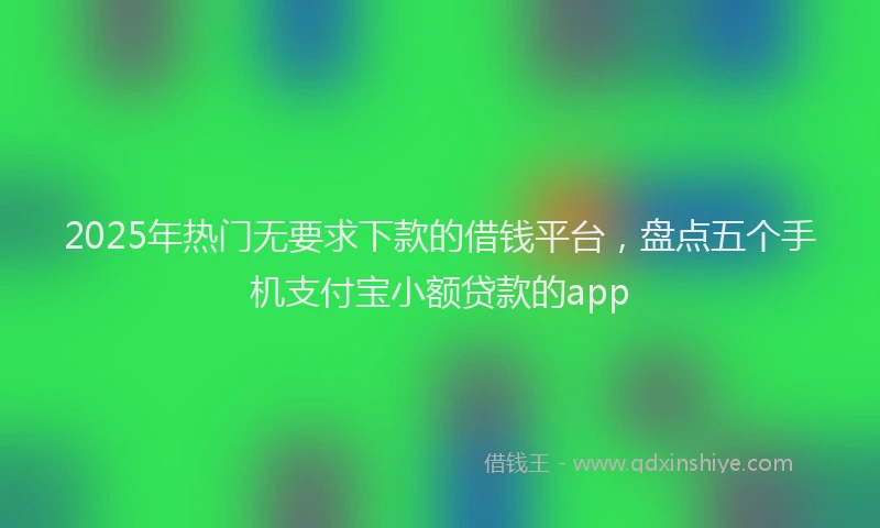 2025年热门无要求下款的借钱平台，盘点五个手机支付宝小额贷款的app