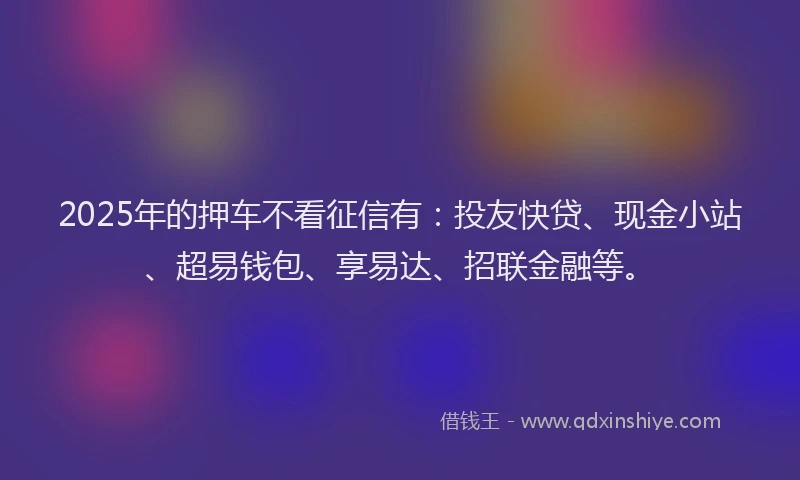 2025年的押车不看征信有：投友快贷、现金小站、超易钱包、享易达、招联金融等。