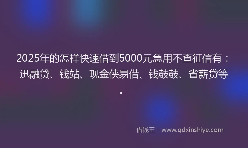 2025年的怎样快速借到5000元急用不查征信有：迅融贷、钱站、现金侠易借、钱鼓鼓、省薪贷等。