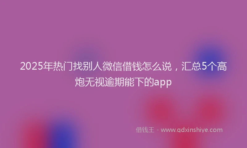 2025年热门找别人微信借钱怎么说，汇总5个高炮无视逾期能下的app