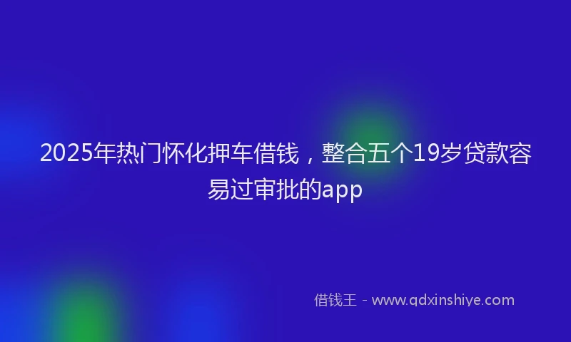 2025年热门怀化押车借钱，整合五个19岁贷款容易过审批的app