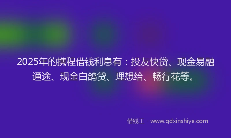 2025年的携程借钱利息有：投友快贷、现金易融通途、现金白鸽贷、理想给、畅行花等。