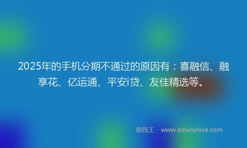 2025年的手机分期不通过的原因有：喜融信、融享花、亿运通、平安i贷、友佳精选等。