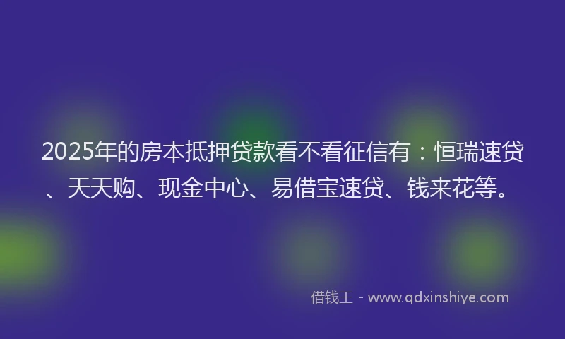 2025年的房本抵押贷款看不看征信有：恒瑞速贷、天天购、现金中心、易借宝速贷、钱来花等。