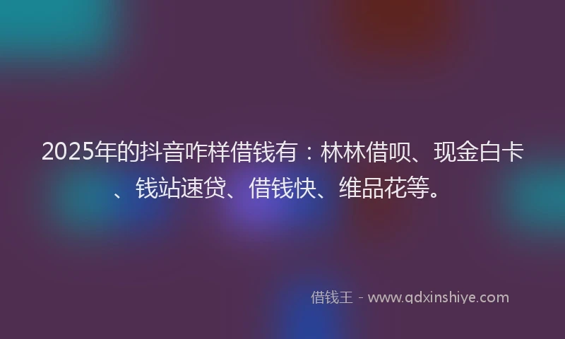2025年的抖音咋样借钱有：林林借呗、现金白卡、钱站速贷、借钱快、维品花等。