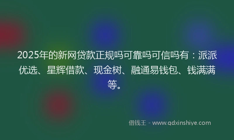 2025年的新网贷款正规吗可靠吗可信吗有：派派优选、星辉借款、现金树、融通易钱包、钱满满等。