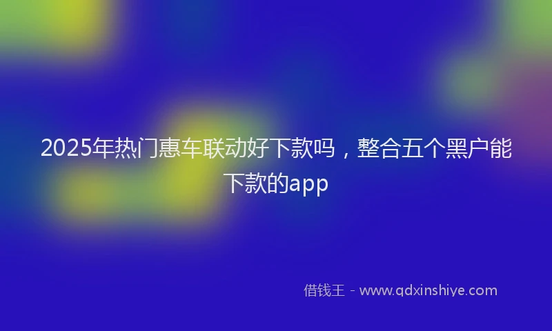 2025年热门惠车联动好下款吗，整合五个黑户能下款的app