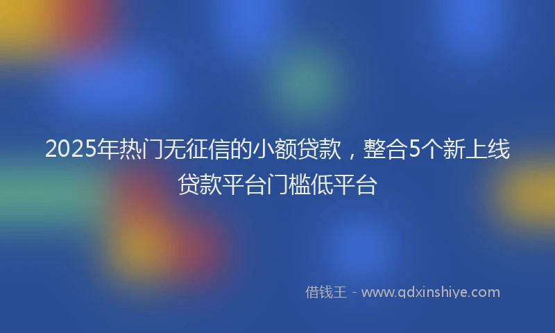 2025年热门无征信的小额贷款，整合5个新上线贷款平台门槛低平台