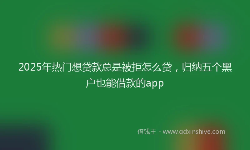 2025年热门想贷款总是被拒怎么贷，归纳五个黑户也能借款的app