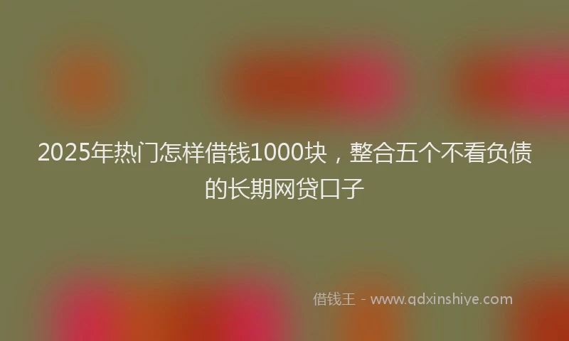 2025年热门怎样借钱1000块，整合五个不看负债的长期网贷口子