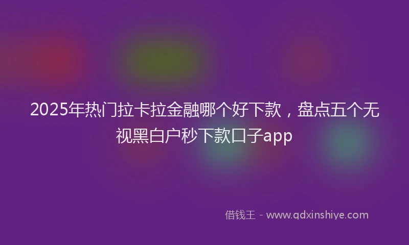 2025年热门拉卡拉金融哪个好下款，盘点五个无视黑白户秒下款口子app