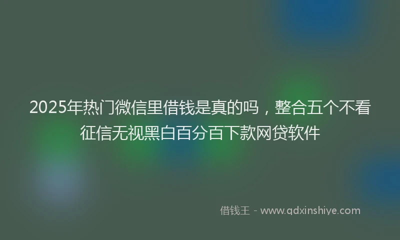 2025年热门微信里借钱是真的吗，整合五个不看征信无视黑白百分百下款网贷软件