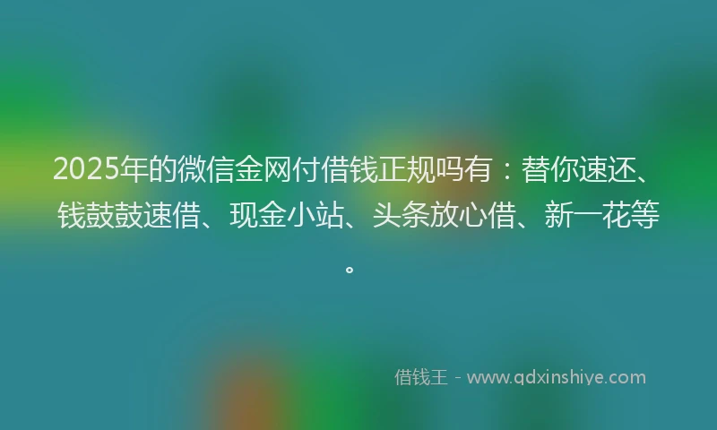 2025年的微信金网付借钱正规吗有：替你速还、钱鼓鼓速借、现金小站、头条放心借、新一花等。