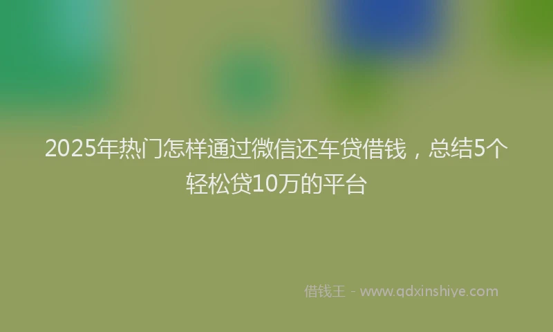 2025年热门怎样通过微信还车贷借钱，总结5个轻松贷10万的平台