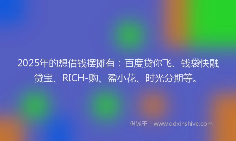 2025年的想借钱摆摊有：百度贷你飞、钱袋快融贷宝、RICH-购、盈小花、时光分期等。