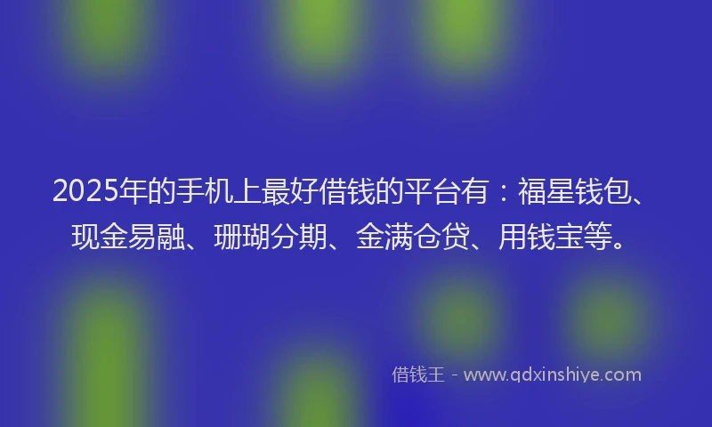 2025年的手机上最好借钱的平台有：福星钱包、现金易融、珊瑚分期、金满仓贷、用钱宝等。