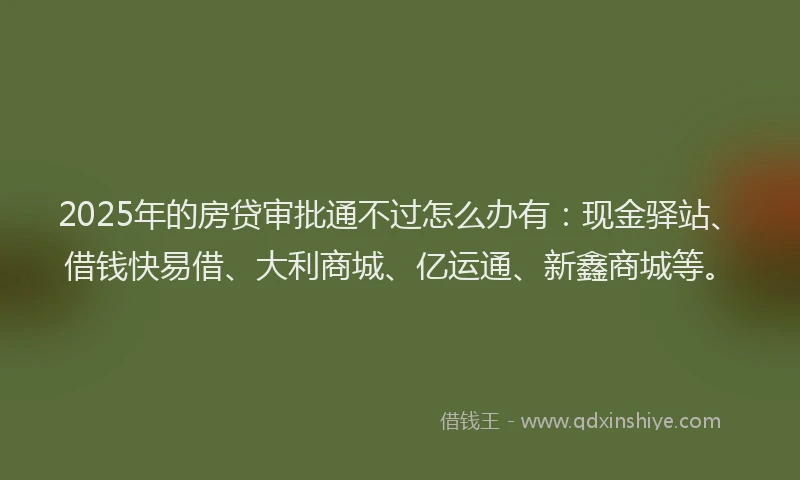 2025年的房贷审批通不过怎么办有：现金驿站、借钱快易借、大利商城、亿运通、新鑫商城等。